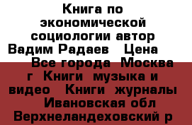 Книга по экономической социологии автор Вадим Радаев › Цена ­ 400 - Все города, Москва г. Книги, музыка и видео » Книги, журналы   . Ивановская обл.,Верхнеландеховский р-н